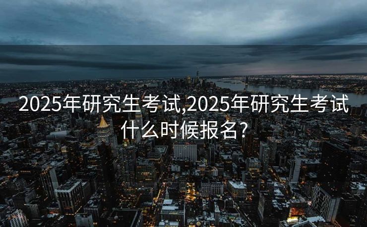 2025年研究生考试,2025年研究生考试什么时候报名? 2025年研究生考试,2025年研究生考试什么时候报名?