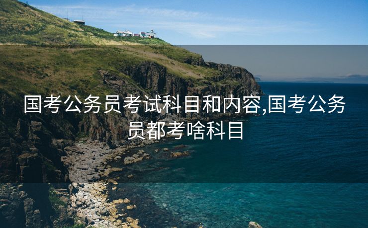 国考公务员考试科目和内容,国考公务员都考啥科目