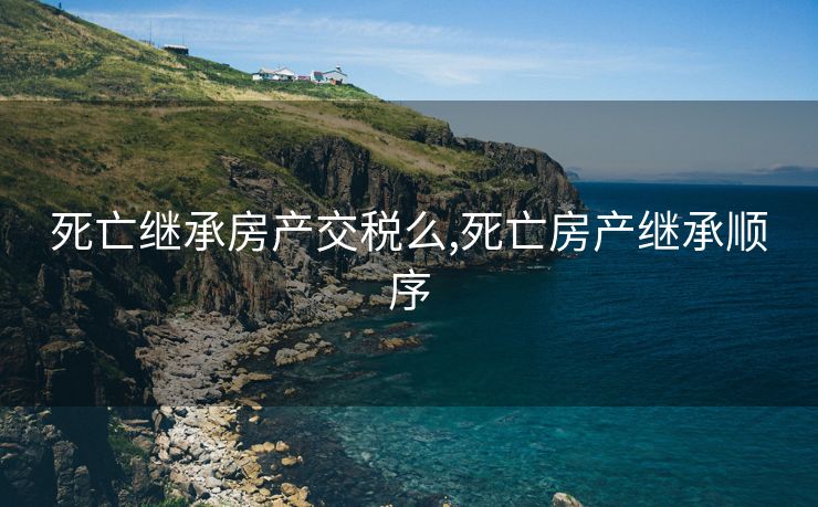 死亡继承房产交税么,死亡房产继承顺序