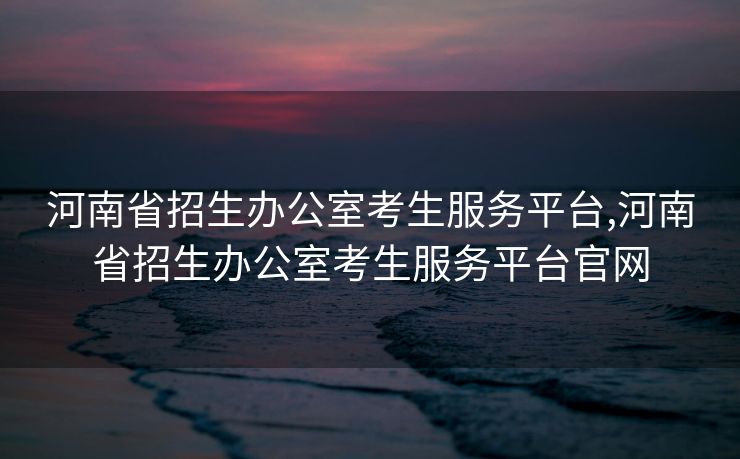 河南省招生办公室考生服务平台,河南省招生办公室考生服务平台官网