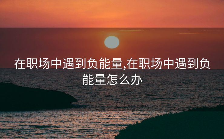 在职场中遇到负能量,在职场中遇到负能量怎么办