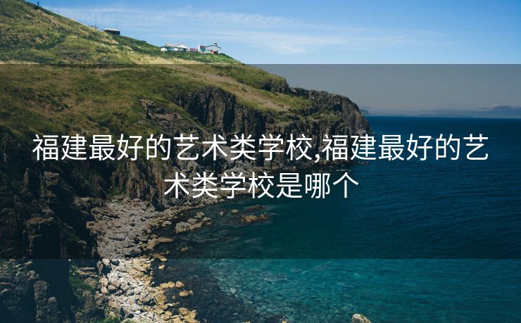 福建最好的艺术类学校,福建最好的艺术类学校是哪个