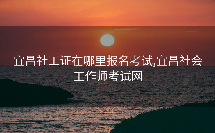 宜昌社工证在哪里报名考试,宜昌社会工作师考试网