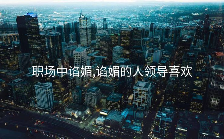 职场中谄媚,谄媚的人领导喜欢