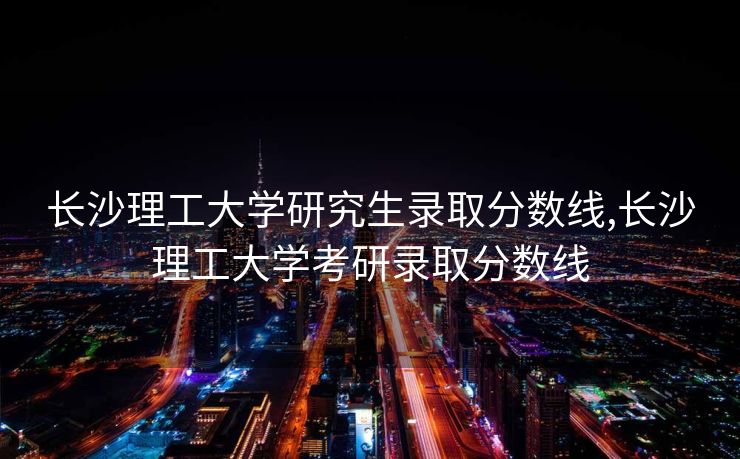 长沙理工大学研究生录取分数线,长沙理工大学考研录取分数线