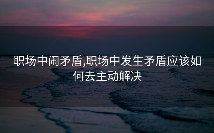 职场中闹矛盾,职场中发生矛盾应该如何去主动解决