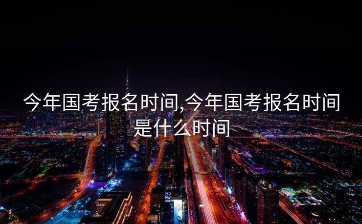 今年国考报名时间,今年国考报名时间是什么时间