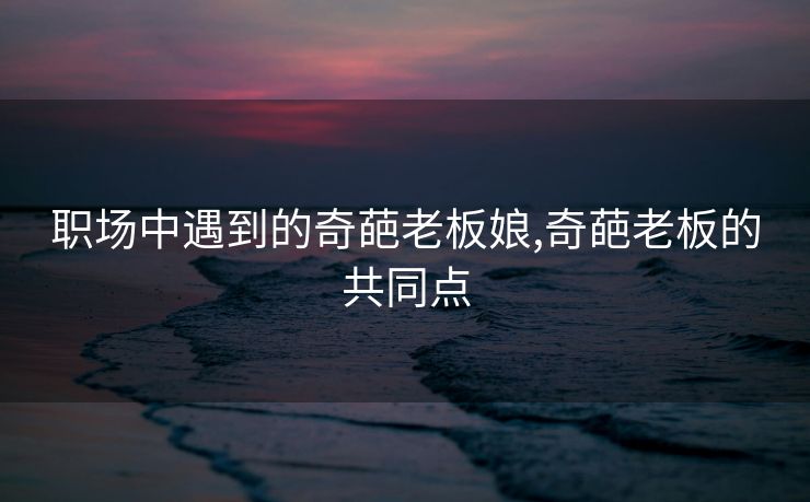 职场中遇到的奇葩老板娘,奇葩老板的共同点