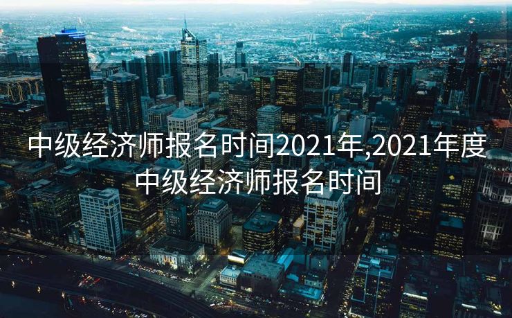 中级经济师报名时间2021年,2021年度中级经济师报名时间