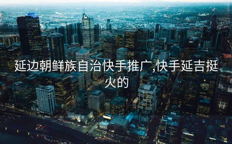 延边朝鲜族自治快手推广,快手延吉挺火的