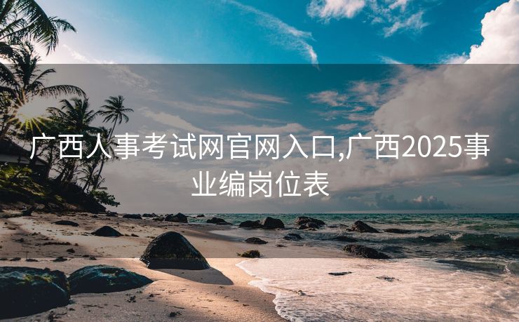 广西人事考试网官网入口,广西2025事业编岗位表 广西人事考试网官网入口,广西2025事业编岗位表