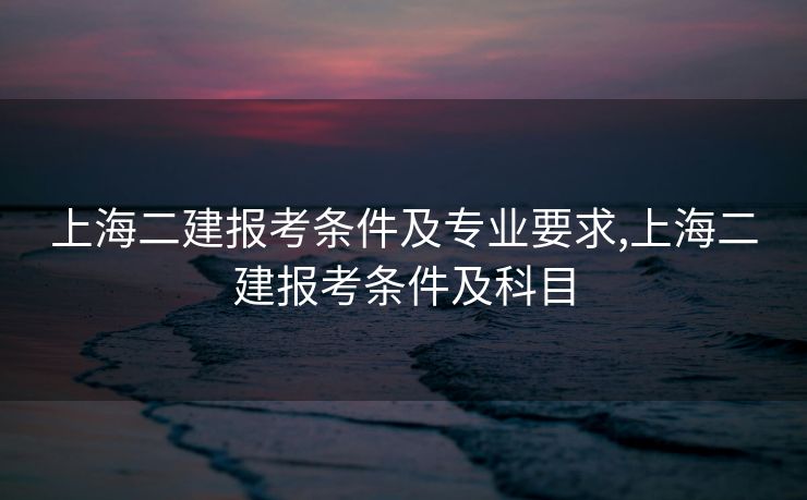 上海二建报考条件及专业要求,上海二建报考条件及科目