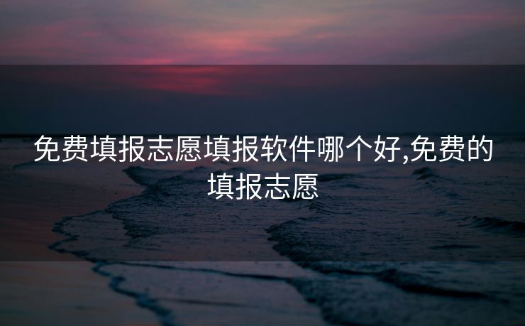 免费填报志愿填报软件哪个好,免费的填报志愿 免费填报志愿填报软件哪个好,免费的填报志愿