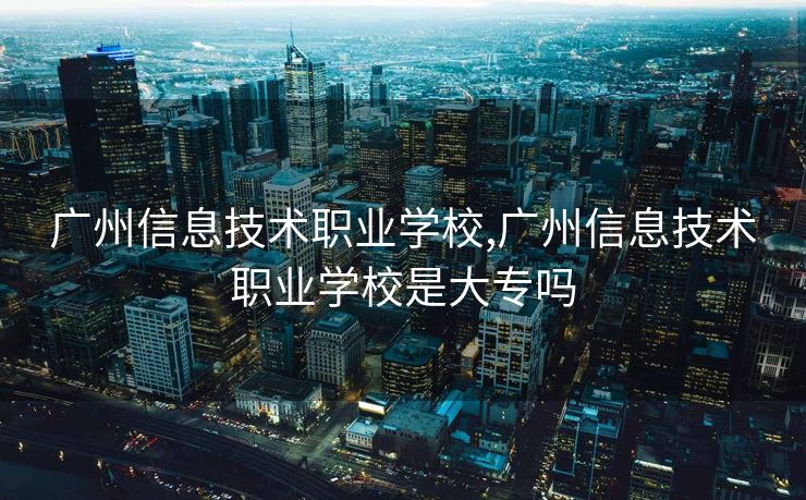 广州信息技术职业学校,广州信息技术职业学校是大专吗