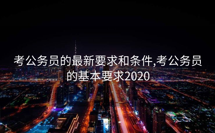 考公务员的最新要求和条件,考公务员的基本要求2020