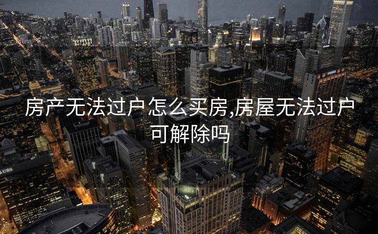 房产无法过户怎么买房,房屋无法过户可解除吗