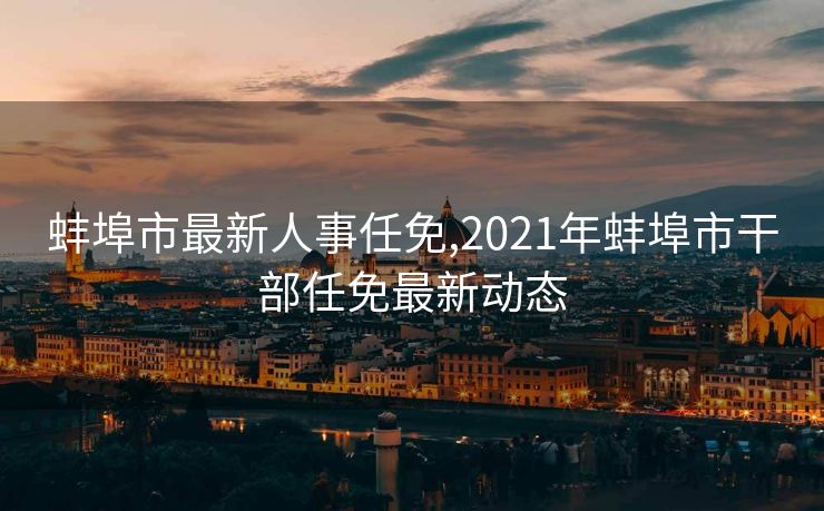 蚌埠市最新人事任免,2021年蚌埠市干部任免最新动态