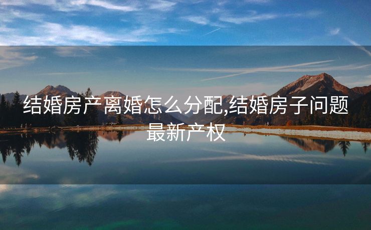 结婚房产离婚怎么分配,结婚房子问题最新产权