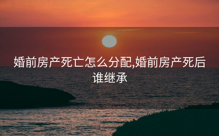 婚前房产死亡怎么分配,婚前房产死后谁继承