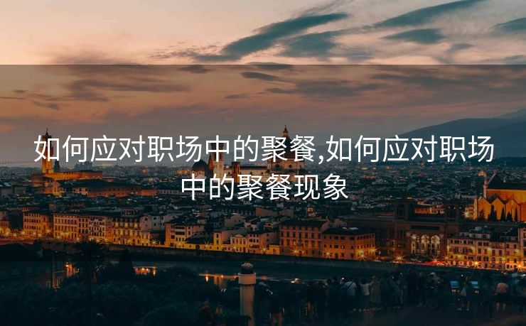 如何应对职场中的聚餐,如何应对职场中的聚餐现象