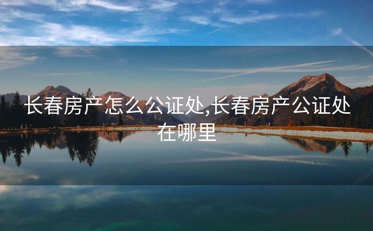 长春房产怎么公证处,长春房产公证处在哪里