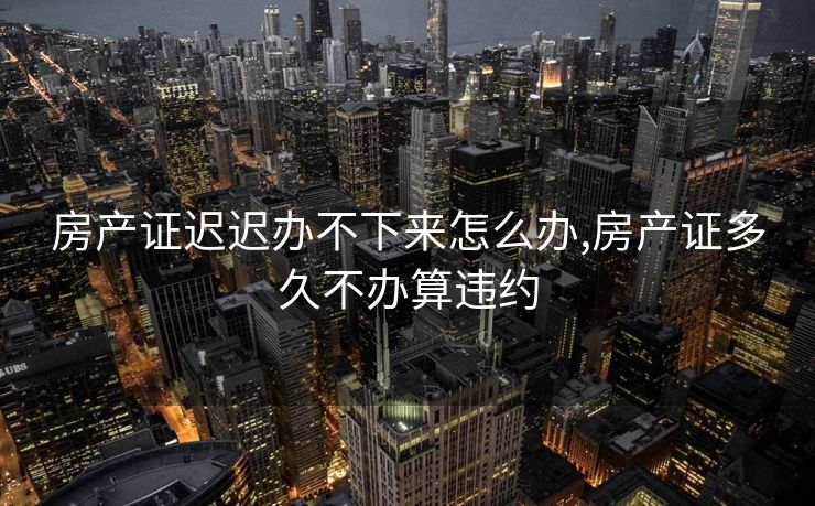 房产证迟迟办不下来怎么办,房产证多久不办算违约