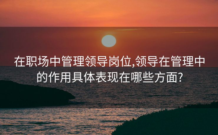 在职场中管理领导岗位,领导在管理中的作用具体表现在哪些方面?