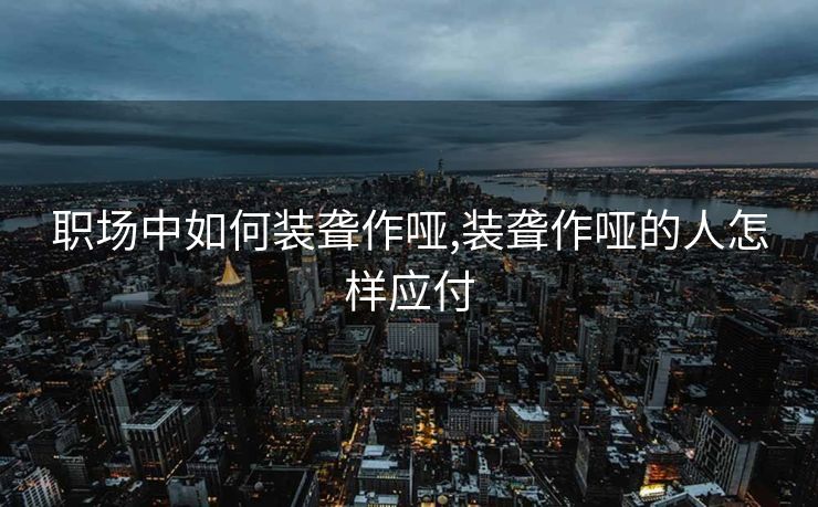 职场中如何装聋作哑,装聋作哑的人怎样应付