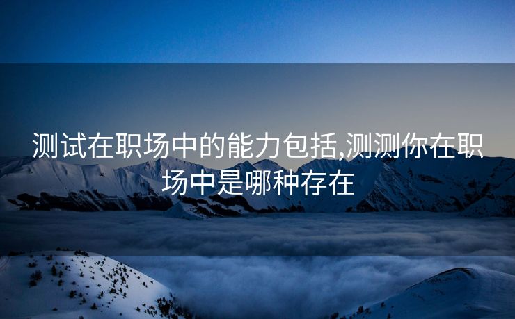 测试在职场中的能力包括,测测你在职场中是哪种存在