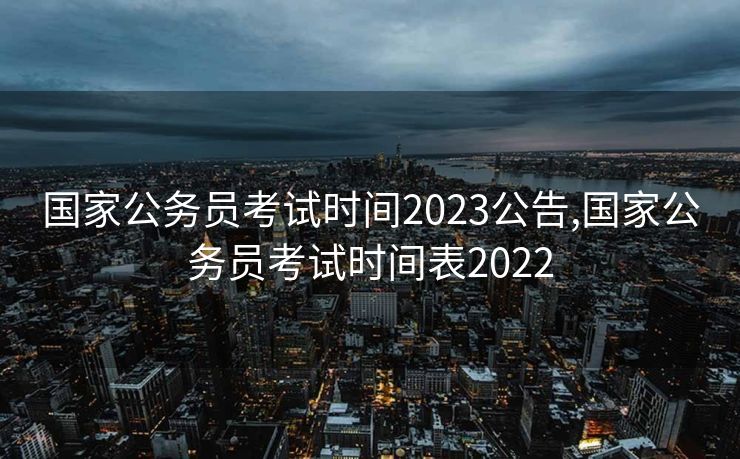 国家公务员考试时间2023公告,国家公务员考试时间表2022