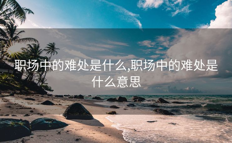 职场中的难处是什么,职场中的难处是什么意思