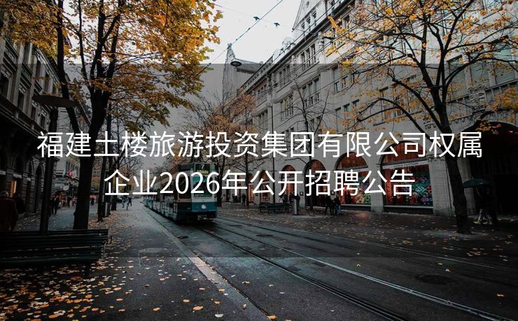 福建土楼旅游投资集团有限公司权属企业2026年公开招聘公告