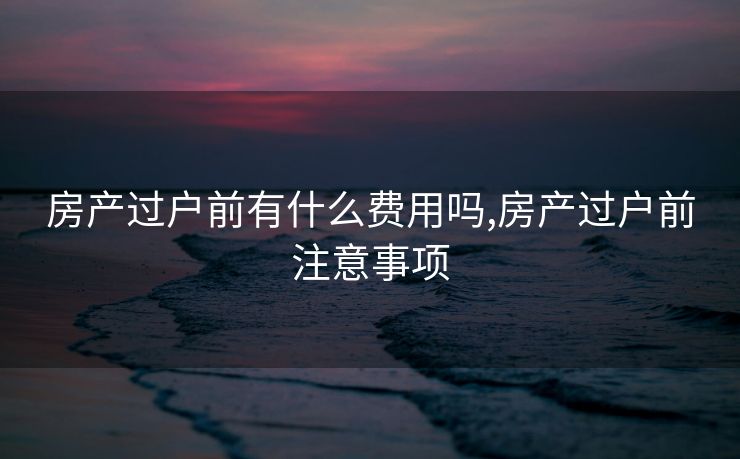 房产过户前有什么费用吗,房产过户前注意事项