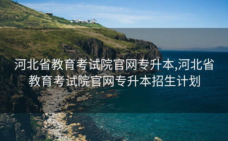 河北省教育考试院官网专升本,河北省教育考试院官网专升本招生计划