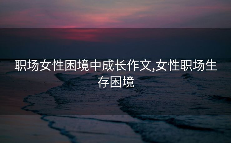 职场女性困境中成长作文,女性职场生存困境