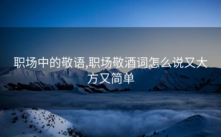 职场中的敬语,职场敬酒词怎么说又大方又简单