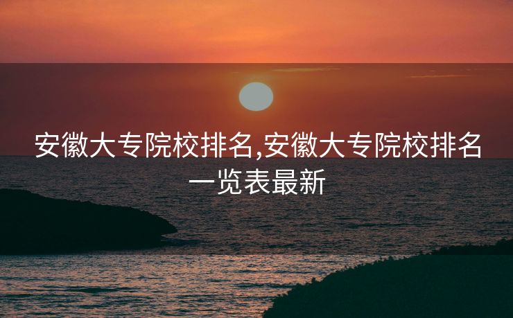 安徽大专院校排名,安徽大专院校排名一览表最新