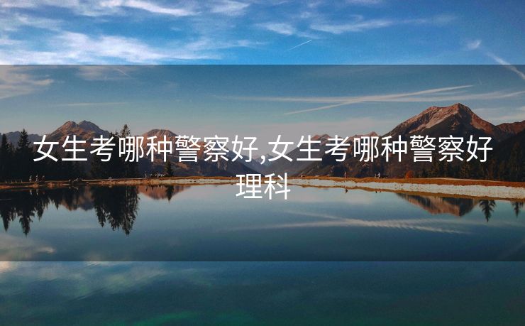 女生考哪种警察好,女生考哪种警察好理科