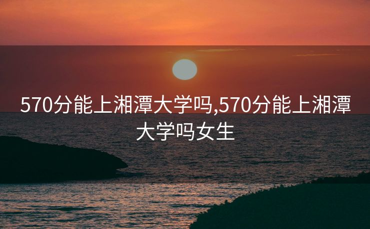 570分能上湘潭大学吗,570分能上湘潭大学吗女生