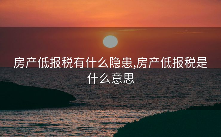 房产低报税有什么隐患,房产低报税是什么意思