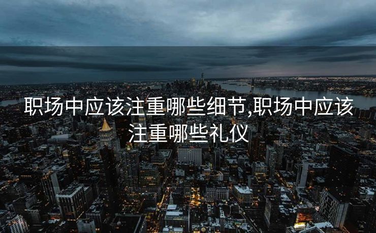 职场中应该注重哪些细节,职场中应该注重哪些礼仪