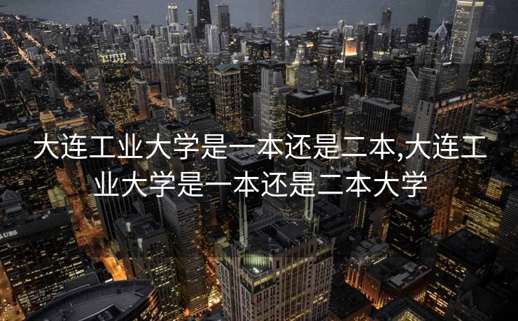 大连工业大学是一本还是二本,大连工业大学是一本还是二本大学