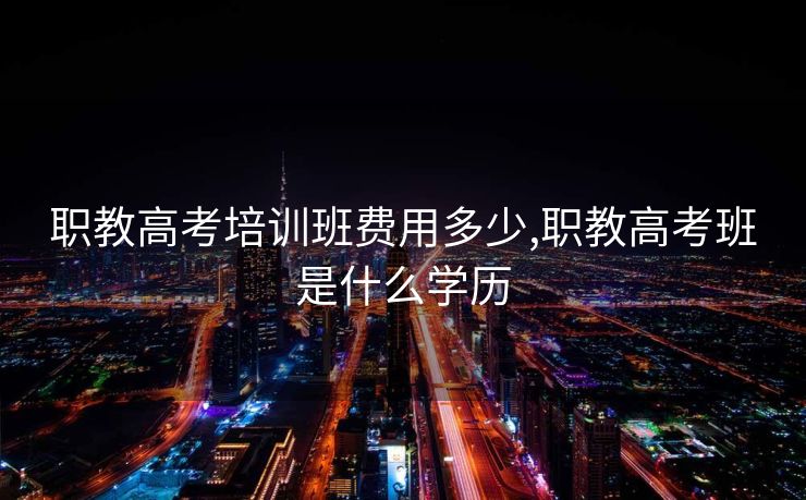 职教高考培训班费用多少,职教高考班是什么学历 职教高考培训班费用多少,职教高考班是什么学历