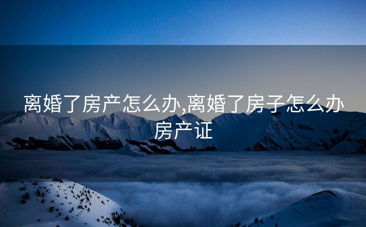 离婚了房产怎么办,离婚了房子怎么办房产证