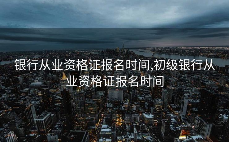 银行从业资格证报名时间,初级银行从业资格证报名时间