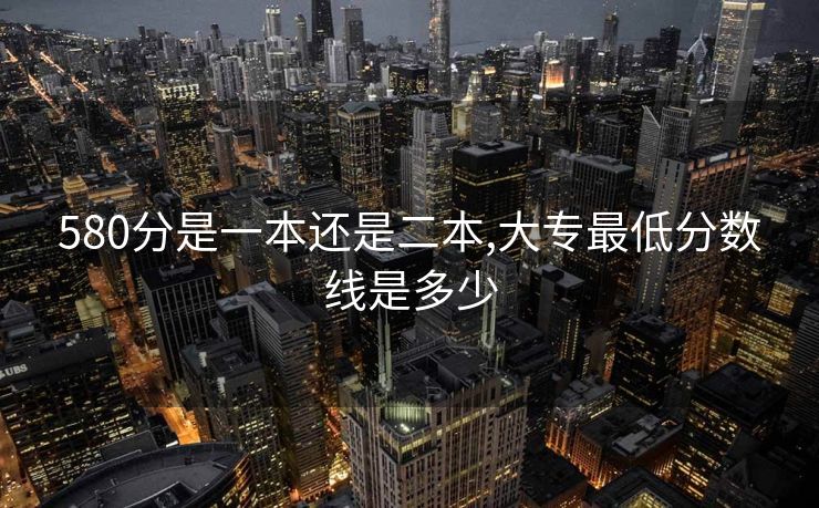 580分是一本还是二本,大专最低分数线是多少