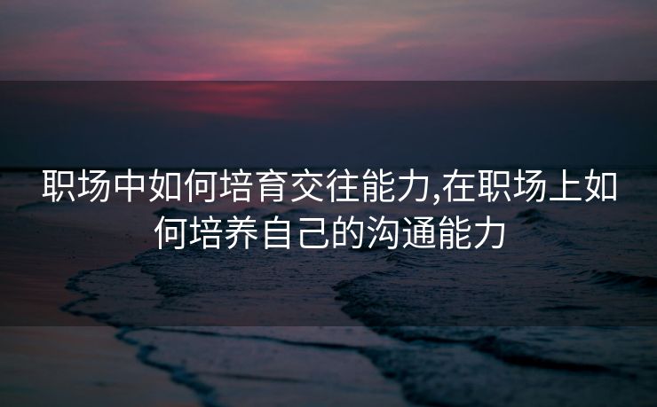 职场中如何培育交往能力,在职场上如何培养自己的沟通能力