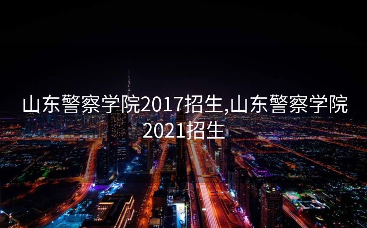 山东警察学院2017招生,山东警察学院2021招生