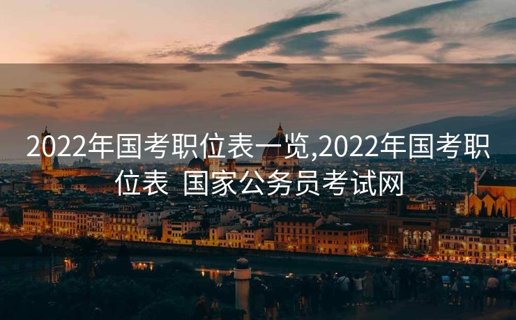 2022年国考职位表一览,2022年国考职位表  国家公务员考试网