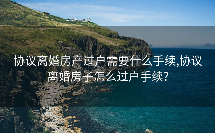 协议离婚房产过户需要什么手续,协议离婚房子怎么过户手续?